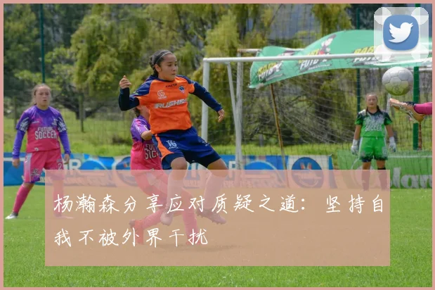 杨瀚森分享应对质疑之道：坚持自我不被外界干扰