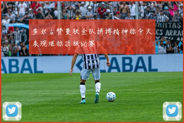 多尔古赞曼联全队拼搏精神称今天表现堪称顶级比赛