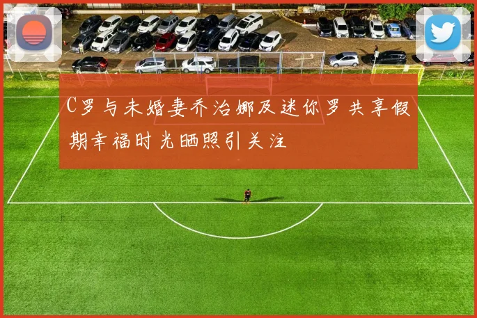 C罗与未婚妻乔治娜及迷你罗共享假期幸福时光晒照引关注