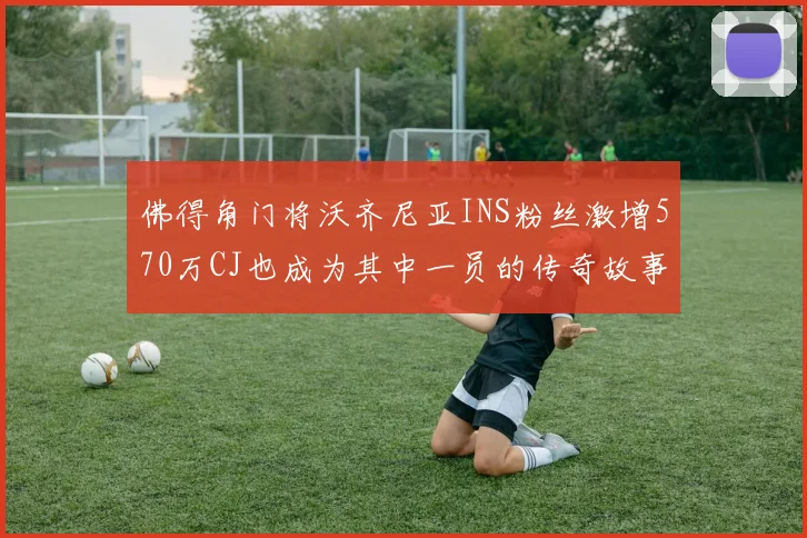 佛得角门将沃齐尼亚INS粉丝激增570万CJ也成为其中一员的传奇故事