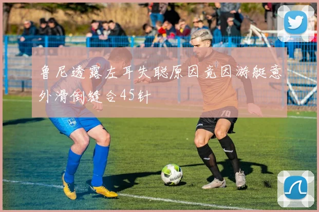 鲁尼透露左耳失聪原因竟因游艇意外滑倒缝合45针