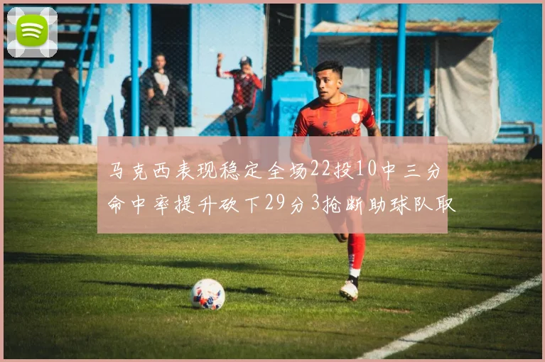 马克西表现稳定全场22投10中三分命中率提升砍下29分3抢断助球队取胜