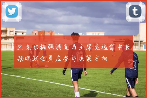 里克尔梅强调皇马主席竞选需中长期规划会员应参与决策方向