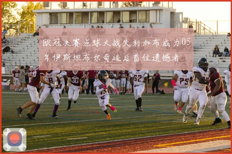 欧冠决赛点球大战失利加布成为05年伊斯坦布尔奇迹后首位遗憾者