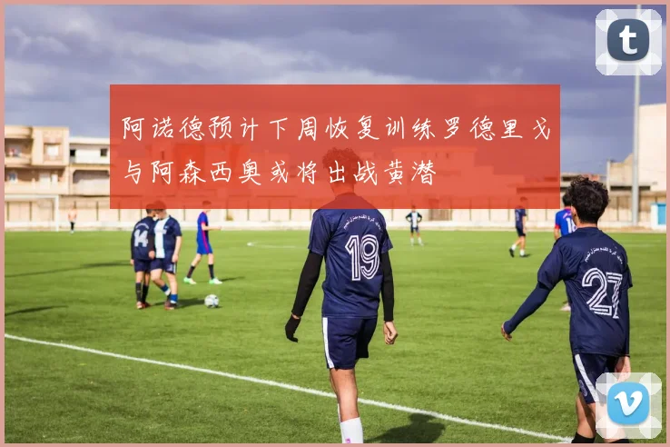 阿诺德预计下周恢复训练罗德里戈与阿森西奥或将出战黄潜