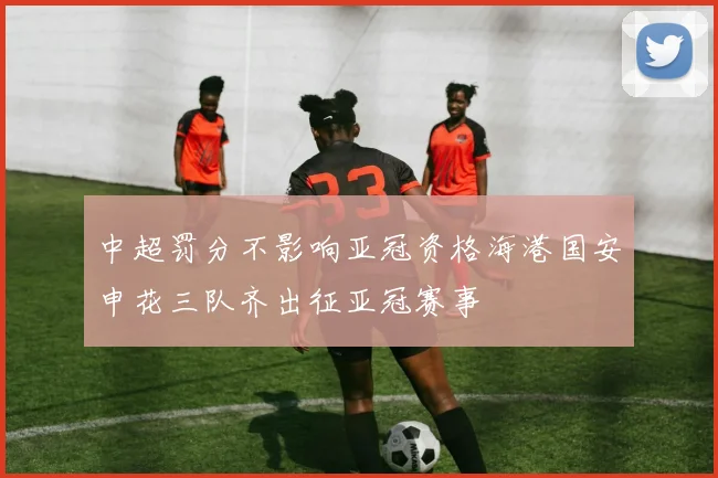 中超罚分不影响亚冠资格海港国安申花三队齐出征亚冠赛事