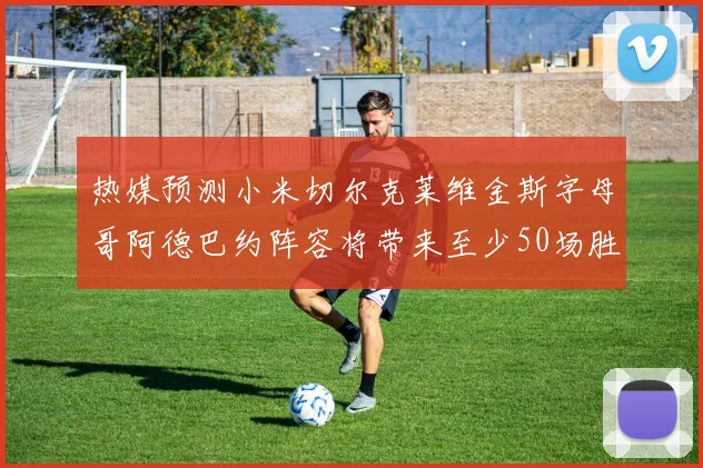 热媒预测小米切尔克莱维金斯字母哥阿德巴约阵容将带来至少50场胜利