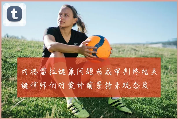 内格雷拉健康问题或成审判终结关键律师们对案件前景持乐观态度