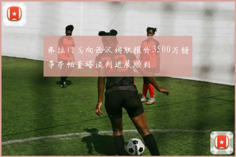 弗拉门戈向西汉姆联报价3500万镑争夺帕奎塔谈判进展顺利
