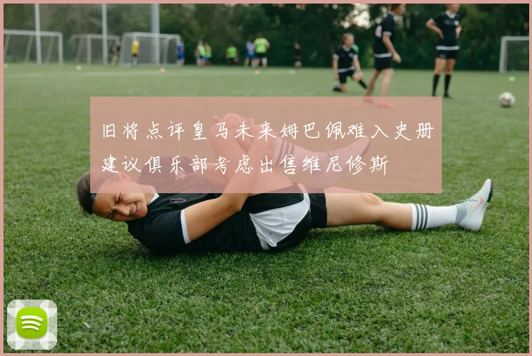 旧将点评皇马未来姆巴佩难入史册建议俱乐部考虑出售维尼修斯