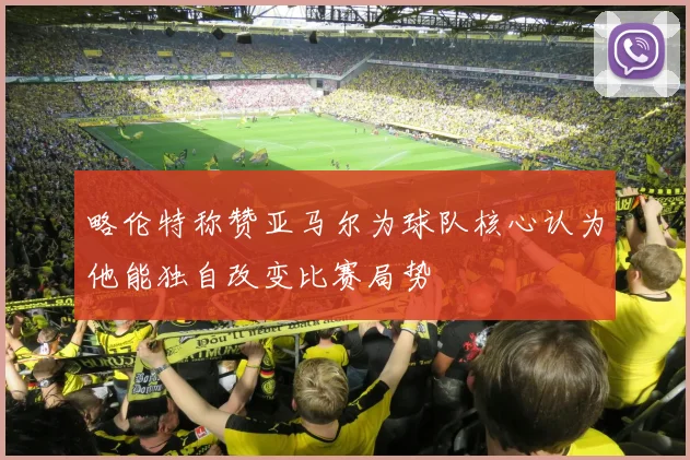 略伦特称赞亚马尔为球队核心认为他能独自改变比赛局势