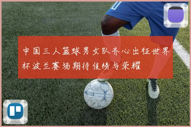 中国三人篮球男女队齐心出征世界杯波兰赛场期待佳绩与荣耀