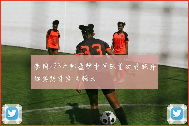 泰国U23主帅盛赞中国队首次晋级并称其防守实力强大