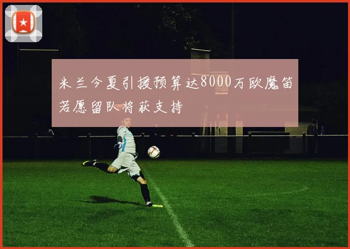 米兰今夏引援预算达8000万欧魔笛若愿留队将获支持