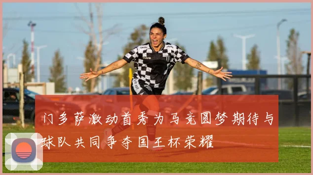 门多萨激动首秀为马竞圆梦期待与球队共同争夺国王杯荣耀
