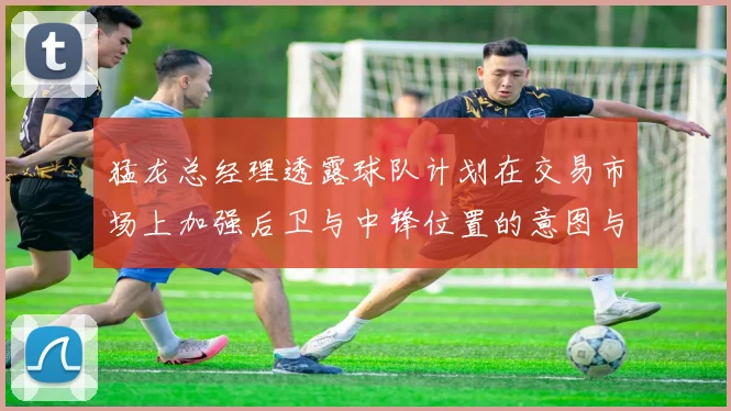 猛龙总经理透露球队计划在交易市场上加强后卫与中锋位置的意图与目标