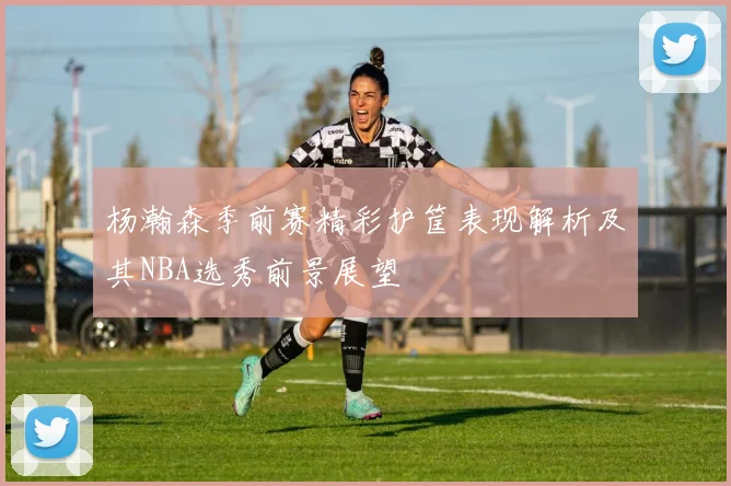 杨瀚森季前赛精彩护筐表现解析及其NBA选秀前景展望