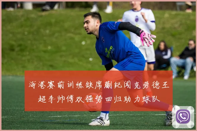 海港赛前训练缺席蒯纪闻克劳德王燊超李帅傅欢强势回归助力球队