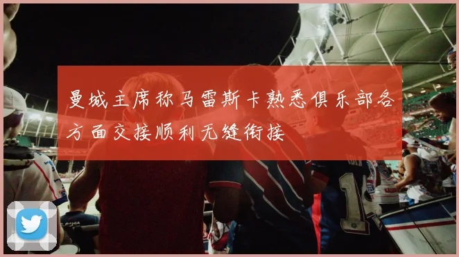 曼城主席称马雷斯卡熟悉俱乐部各方面交接顺利无缝衔接