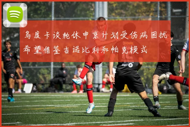 乌度卡谈轮休申京计划受伤病困扰希望借鉴吉诺比利和帕克模式