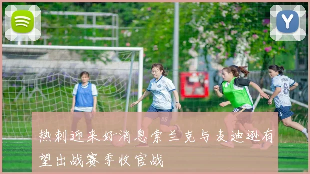 热刺迎来好消息索兰克与麦迪逊有望出战赛季收官战
