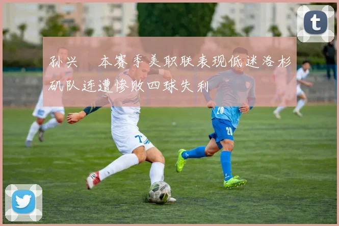 孙兴慜本赛季美职联表现低迷洛杉矶队连遭惨败四球失利