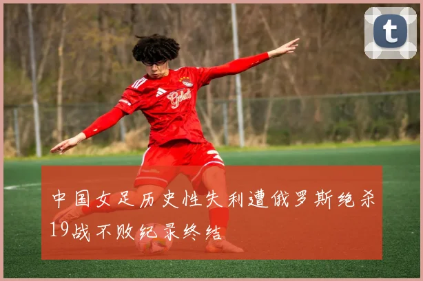 中国女足历史性失利遭俄罗斯绝杀19战不败纪录终结