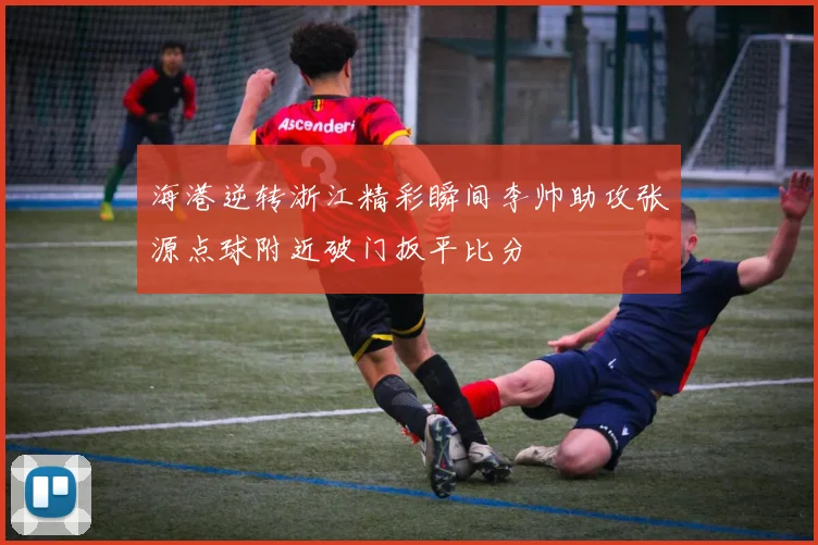 海港逆转浙江精彩瞬间李帅助攻张源点球附近破门扳平比分