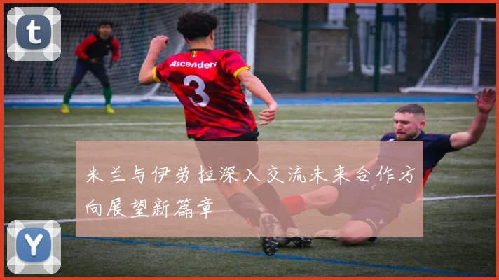 米兰与伊劳拉深入交流未来合作方向展望新篇章