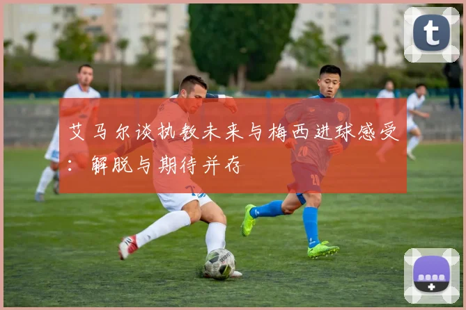 艾马尔谈执教未来与梅西进球感受：解脱与期待并存