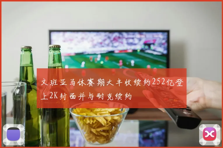 文班亚马休赛期大丰收续约252亿登上2K封面并与耐克续约