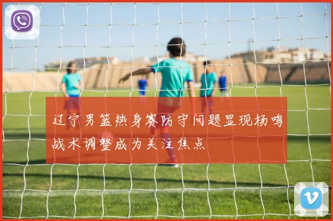 辽宁男篮热身赛防守问题显现杨鸣战术调整成为关注焦点